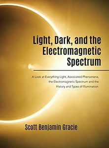 Light, Dark And The Electromagnetic Spectrum: A Look At Everything Light, Associated Phenomena, Uses Of The Electromagnetic Spectrum And The History And Types Of Illumination Light, Dark And The Electromagnetic Spectrum: A Look At Everything Light, Associated Phenomena, Uses Of The Electromagnetic Spectrum And The History And Types Of Illumination