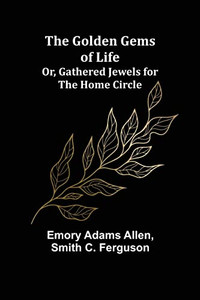 The Golden Gems Of Life; Or, Gathered Jewels For The Home Circle The Golden Gems Of Life; Or, Gathered Jewels For The Home Circle