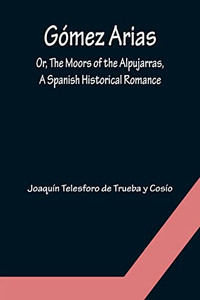Gómez Arias; Or, The Moors Of The Alpujarras, A Spanish Historical Romance. Gómez Arias; Or, The Moors Of The Alpujarras, A Spanish Historical Romance.