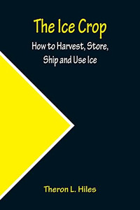 The Ice Crop; How To Harvest, Store, Ship And Use Ice The Ice Crop; How To Harvest, Store, Ship And Use Ice