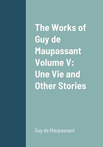 The Works Of Guy De Maupassant Volume V: Une Vie And Other Stories The Works Of Guy De Maupassant Volume V: Une Vie And Other Stories