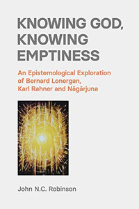 Knowing God, Knowing Emptiness: An Epistemological Exploration Of Bernard Lonergan, Karl Rahner And Nagarjuna Knowing God, Knowing Emptiness: An Epistemological Exploration Of Bernard Lonergan, Karl Rahner And Nagarjuna