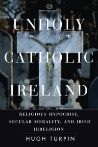 Unholy Catholic Ireland: Religious Hypocrisy, Secular Morality, And Irish Irreligion (Spiritual Phenomena)