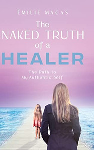 The Naked Truth Of A Healer: The Path To My Authentic Self The Naked Truth Of A Healer: The Path To My Authentic Self