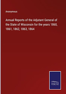 Annual Reports Of The Adjutant General Of The State Of Wisconsin For The Years 1860, 1861, 1862, 1863, 1864 Annual Reports Of The Adjutant General Of The State Of Wisconsin For The Years 1860, 1861, 1862, 1863, 1864