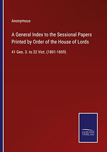 A General Index To The Sessional Papers Printed By Order Of The House Of Lords: 41 Geo. 3. To 22 Vict. (1801-1859) A General Index To The Sessional Papers Printed By Order Of The House Of Lords: 41 Geo. 3. To 22 Vict. (1801-1859)