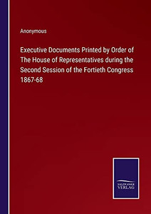 Executive Documents Printed By Order Of The House Of Representatives During The Second Session Of The Fortieth Congress 1867-68