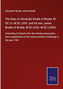 The Diary Of Alexander Brodie Of Brodie, M Dc Lii.-M Dc Lxxx. And His Son, James Brodie Of Brodie, M Dc Lxxx.-M Dc Lxxxv.: Consisting Of Extracts From ... Volume Printed At Edinburgh In The Year 1740