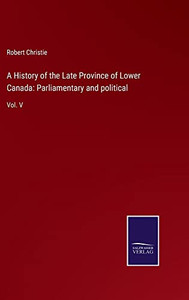 A History Of The Late Province Of Lower Canada: Parliamentary And Political: Vol. V A History Of The Late Province Of Lower Canada: Parliamentary And Political: Vol. V