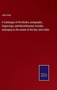 A Catalogue Of The Books, Autographs, Engravings, And Miscellaneous Articles, Belonging To The Estate Of The Late John Allan A Catalogue Of The Books, Autographs, Engravings, And Miscellaneous Articles, Belonging To The Estate Of The Late John Allan