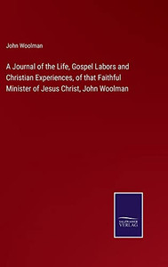 A Journal Of The Life, Gospel Labors And Christian Experiences, Of That Faithful Minister Of Jesus Christ, John Woolman A Journal Of The Life, Gospel Labors And Christian Experiences, Of That Faithful Minister Of Jesus Christ, John Woolman
