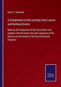 A Compilation Of The Existing Ferry Leases And Railroad Grants: Made By The Corporation Of The City Of New York, Together With The Grants From The ... The Streets Of The City For Railroad Purposes A Compilation Of The Existing Ferry Leases And Railroad Grants: Made By The Corporation Of The City Of New York, Together With The Grants From The ... The Streets Of The City For Railroad Purposes