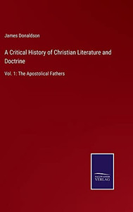 A Critical History Of Christian Literature And Doctrine: Vol. 1: The Apostolical Fathers A Critical History Of Christian Literature And Doctrine: Vol. 1: The Apostolical Fathers