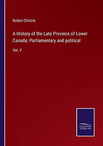 A History Of The Late Province Of Lower Canada: Parliamentary And Political: Vol. V A History Of The Late Province Of Lower Canada: Parliamentary And Political: Vol. V