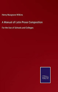 A Manual Of Latin Prose Composition: For The Use Of Schools And Colleges A Manual Of Latin Prose Composition: For The Use Of Schools And Colleges