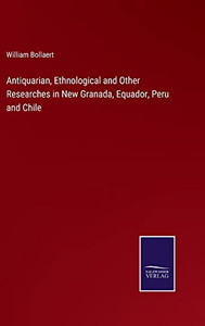 Antiquarian, Ethnological And Other Researches In New Granada, Equador, Peru And Chile Antiquarian, Ethnological And Other Researches In New Granada, Equador, Peru And Chile