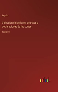 Colección De Las Leyes, Decretos Y Declaraciones De Las Cortes: Tomo 30 (Spanish Edition) Colección De Las Leyes, Decretos Y Declaraciones De Las Cortes: Tomo 30 (Spanish Edition)