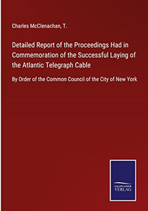 Detailed Report Of The Proceedings Had In Commemoration Of The Successful Laying Of The Atlantic Telegraph Cable: By Order Of The Common Council Of The City Of New York Detailed Report Of The Proceedings Had In Commemoration Of The Successful Laying Of The Atlantic Telegraph Cable: By Order Of The Common Council Of The City Of New York