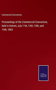 Proceedings Of The Commercial Convention, Held In Detroit, July 11Th, 12Th, 13Th, And 14Th, 1865 Proceedings Of The Commercial Convention, Held In Detroit, July 11Th, 12Th, 13Th, And 14Th, 1865