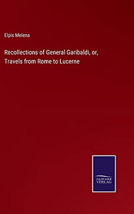 Recollections Of General Garibaldi, Or, Travels From Rome To Lucerne Recollections Of General Garibaldi, Or, Travels From Rome To Lucerne