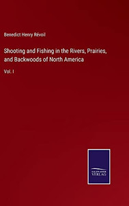Shooting And Fishing In The Rivers, Prairies, And Backwoods Of North America: Vol. I Shooting And Fishing In The Rivers, Prairies, And Backwoods Of North America: Vol. I