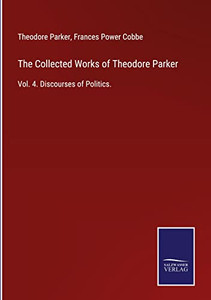 The Collected Works Of Theodore Parker: Vol. 4. Discourses Of Politics.