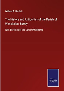 The History And Antiquities Of The Parish Of Wimbledon, Surrey: With Sketches Of The Earlier Inhabitants The History And Antiquities Of The Parish Of Wimbledon, Surrey: With Sketches Of The Earlier Inhabitants