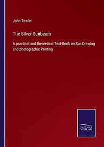 The Silver Sunbeam: A Practical And Theoretical Text-Book On Sun Drawing And Photographic Printing The Silver Sunbeam: A Practical And Theoretical Text-Book On Sun Drawing And Photographic Printing