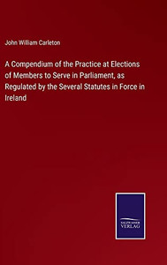 A Compendium Of The Practice At Elections Of Members To Serve In Parliament, As Regulated By The Several Statutes In Force In Ireland A Compendium Of The Practice At Elections Of Members To Serve In Parliament, As Regulated By The Several Statutes In Force In Ireland