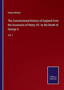The Constitutional History Of England From The Accession Of Henry Vii. To The Death Of George Ii.: Vol. I The Constitutional History Of England From The Accession Of Henry Vii. To The Death Of George Ii.: Vol. I