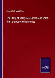 The Story Of Carey, Marshman, And Ward, The Serampore Missionaries The Story Of Carey, Marshman, And Ward, The Serampore Missionaries