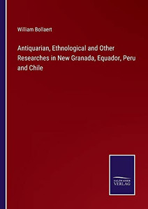 Antiquarian, Ethnological And Other Researches In New Granada, Equador, Peru And Chile Antiquarian, Ethnological And Other Researches In New Granada, Equador, Peru And Chile