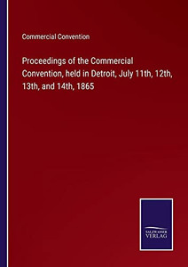 Proceedings Of The Commercial Convention, Held In Detroit, July 11Th, 12Th, 13Th, And 14Th, 1865 Proceedings Of The Commercial Convention, Held In Detroit, July 11Th, 12Th, 13Th, And 14Th, 1865