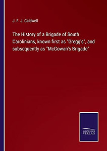 The History Of A Brigade Of South Carolinians, Known First As Gregg's, And Subsequently As Mcgowan's Brigade The History Of A Brigade Of South Carolinians, Known First As Gregg's, And Subsequently As Mcgowan's Brigade