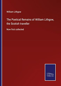 The Poetical Remains Of William Lithgow, The Scotish Traveller: Now First Collected The Poetical Remains Of William Lithgow, The Scotish Traveller: Now First Collected