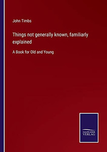Things Not Generally Known, Familiarly Explained: A Book For Old And Young Things Not Generally Known, Familiarly Explained: A Book For Old And Young