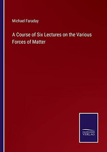 A Course Of Six Lectures On The Various Forces Of Matter A Course Of Six Lectures On The Various Forces Of Matter