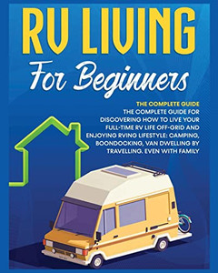 Rv Living For Beginners: The Complete Guide For Discovering How To Live Your Full-Time Rv Life Off-Grid And Enjoying Rving Lifestyle Camping, Boondocking, Van Dwelling By Travelling. Even With Family