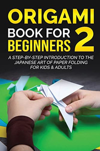 Origami Book For Beginners 2: A Step-By-Step Introduction To The Japanese Art Of Paper Folding For Kids & Adults (Origami Books For Beginners)
