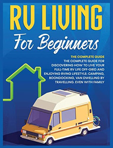 Rv Living For Beginners: The Complete Guide For Discovering How To Live Your Full-Time Rv Life Off-Grid And Enjoying Rving Lifestyle Camping, Boondocking, Van Dwelling By Travelling. Even With Family