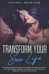 Transform Your Sex Life: The Ultimate Guide to Explore Your Sexuality and Fantasies. Discover Your Sexual Energy and Boost Your Couple’s Sex Life with Erotic Experiences. Tips for Men and Women