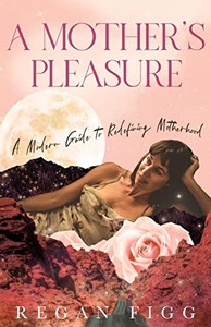 A Mother's Pleasure: A Modern Guide to Redefining Motherhood A Mother's Pleasure: A Modern Guide to Redefining Motherhood