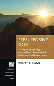 Presupposing God: Theological Epistemology in Immanuel Kant's Transcendental Idealism and Karl Barth's Theology (Princeton Theological Monograph)