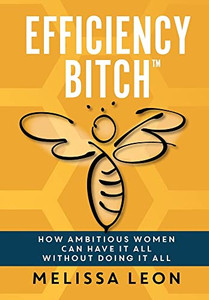Efficiency Bitch: How Ambitious Women Can Have It All Without Doing It All Efficiency Bitch: How Ambitious Women Can Have It All Without Doing It All