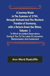 A Journey Made in the Summer of 1794, through Holland and the Western Frontier of Germany, with a Return Down the Rhine, Vol. 1; To Which Are Added ... of Lancashire, Westmoreland, and Cumberland A Journey Made in the Summer of 1794, through Holland and the Western Frontier of Germany, with a Return Down the Rhine, Vol. 1; To Which Are Added ... of Lancashire, Westmoreland, and Cumberland