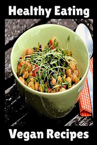 Healthy Eating Vegan Recipes: Vegan Recipe Cookbook For Vegetarians, Raw Food Enthusiast, Vegan Athletes and People Who Love Plant-Based Eating.