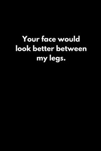 Your face would look better between my legs. Your face would look better between my legs.
