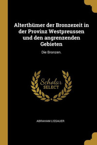 Alterthümer Der Bronzezeit In Der Provinz Westpreussen Und Den Angrenzenden Gebieten: Die Bronzen. (German Edition)