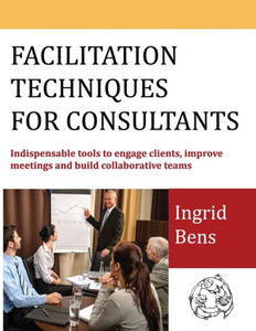 Facilitation Techniques For Consultants: Indispensable Tools To Engage Clients, Improve Meetings And Build Collaborative Teams