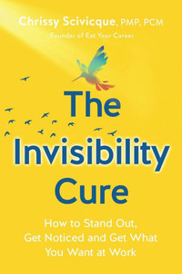 The Invisibility Cure: How To Stand Out, Get Noticed And Get What You Want At Work